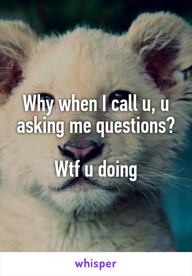 Why when I call u, u asking me questions?

Wtf u doing