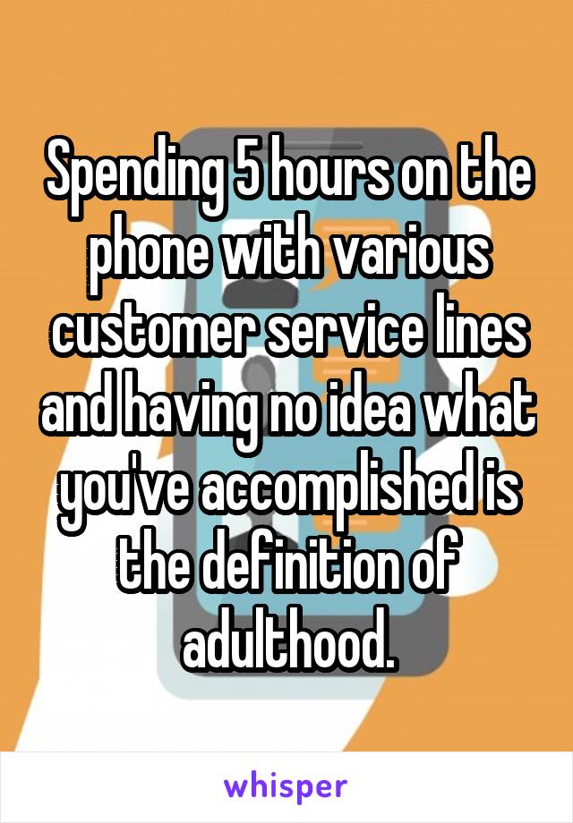 Spending 5 hours on the phone with various customer service lines and having no idea what you've accomplished is the definition of adulthood.