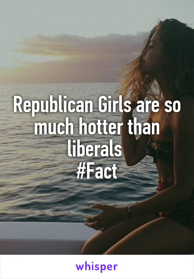 Republican Girls are so much hotter than liberals 
#Fact