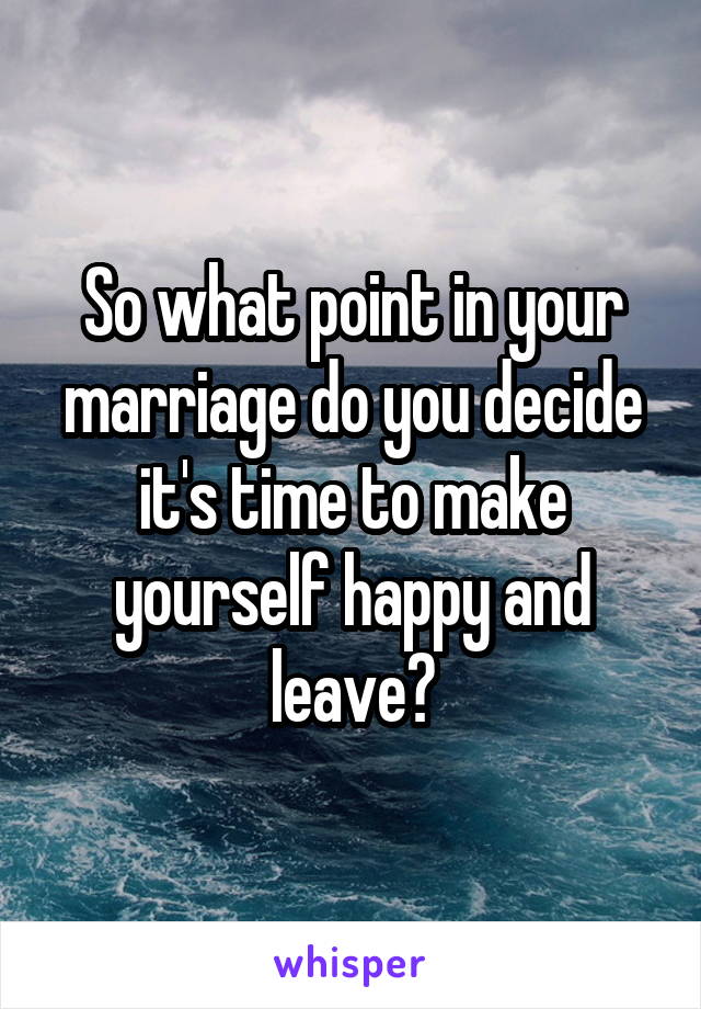 So what point in your marriage do you decide it's time to make yourself happy and leave?