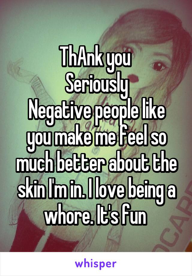 ThAnk you 
Seriously
Negative people like you make me feel so much better about the skin I'm in. I love being a whore. It's fun 