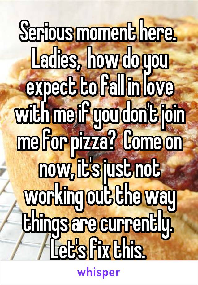 Serious moment here. 
Ladies,  how do you expect to fall in love with me if you don't join me for pizza?  Come on now, it's just not working out the way things are currently.  Let's fix this. 