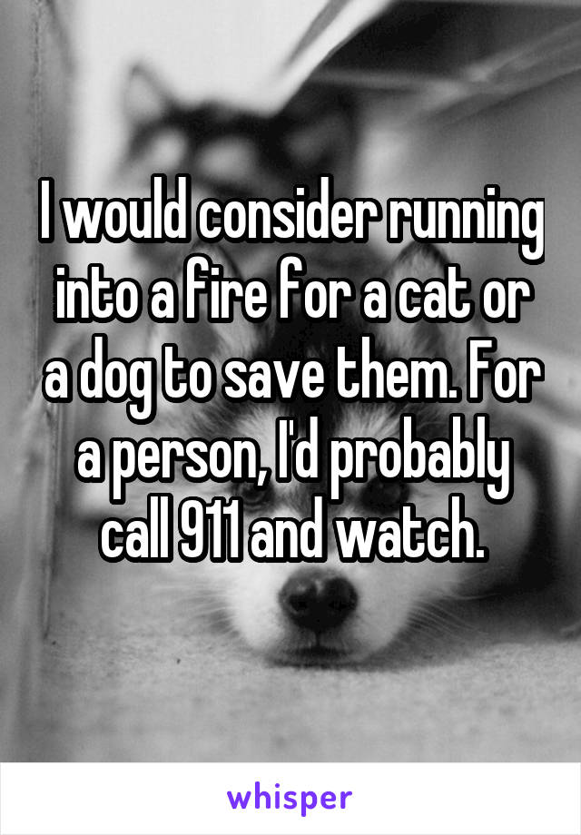 I would consider running into a fire for a cat or a dog to save them. For a person, I'd probably call 911 and watch.
