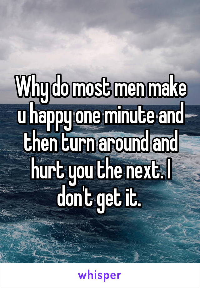 Why do most men make u happy one minute and then turn around and hurt you the next. I don't get it. 