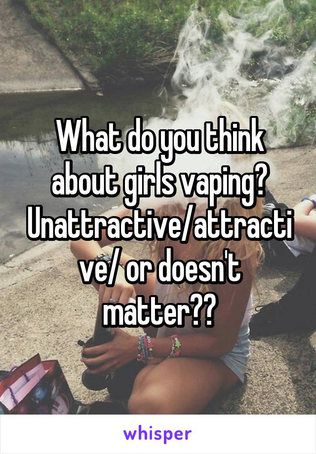 What do you think about girls vaping? Unattractive/attractive/ or doesn't matter??