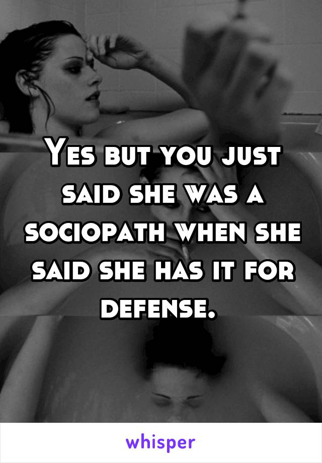 Yes but you just said she was a sociopath when she said she has it for defense. 