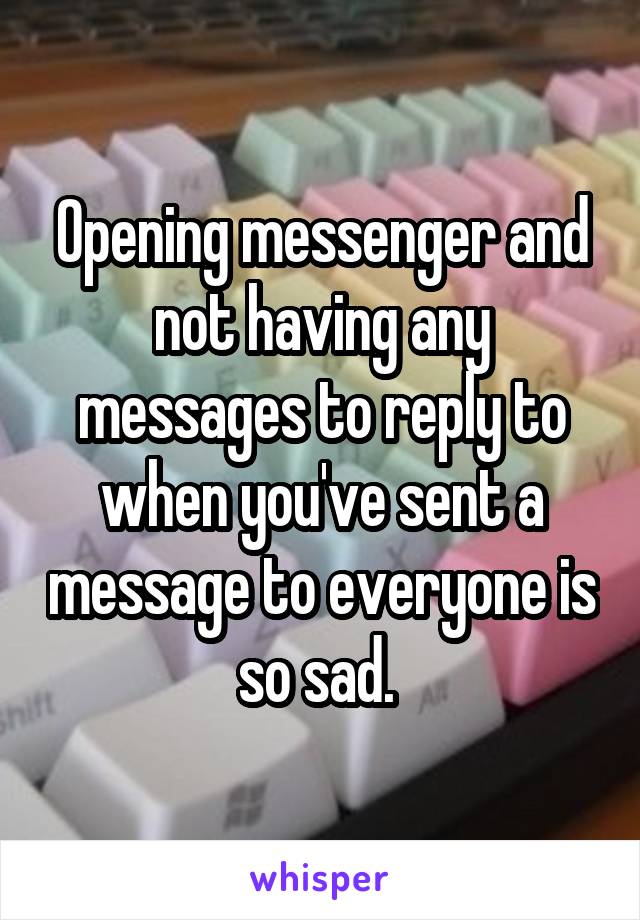 Opening messenger and not having any messages to reply to when you've sent a message to everyone is so sad. 