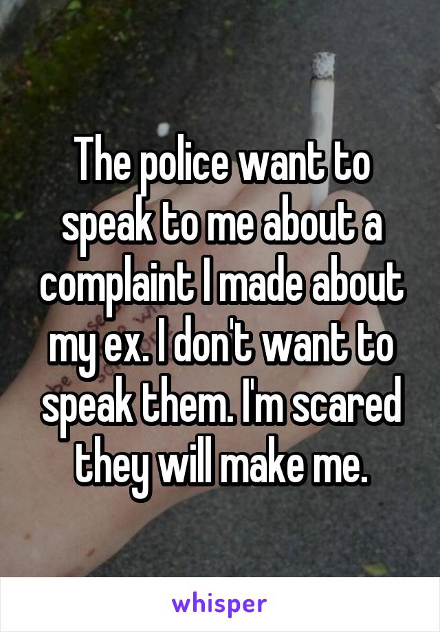 The police want to speak to me about a complaint I made about my ex. I don't want to speak them. I'm scared they will make me.