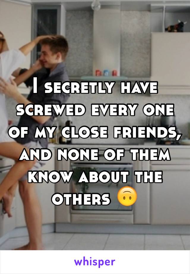 I secretly have screwed every one of my close friends, and none of them know about the others 🙃