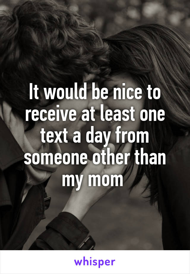 It would be nice to receive at least one text a day from someone other than my mom 