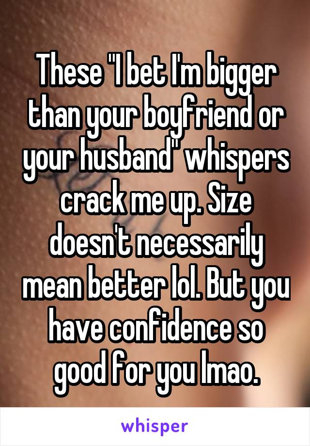 These "I bet I'm bigger than your boyfriend or your husband" whispers crack me up. Size doesn't necessarily mean better lol. But you have confidence so good for you lmao.