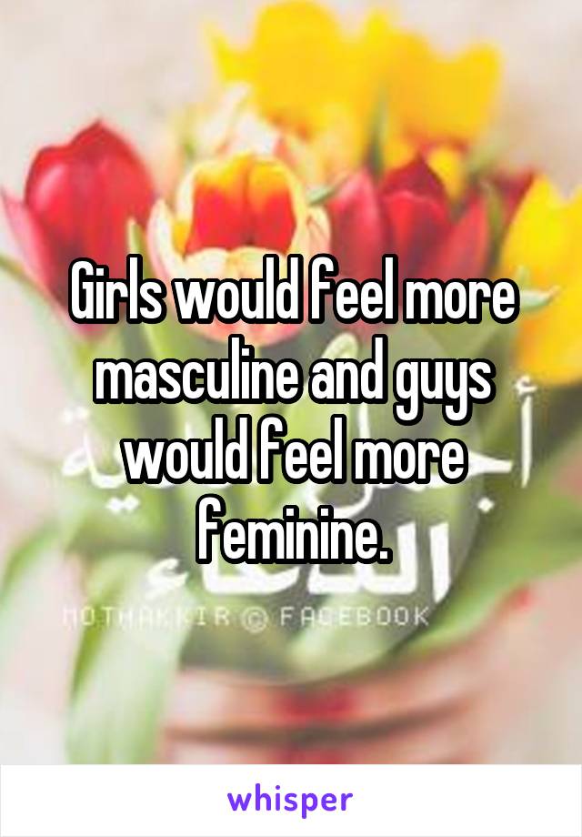 Girls would feel more masculine and guys would feel more feminine.