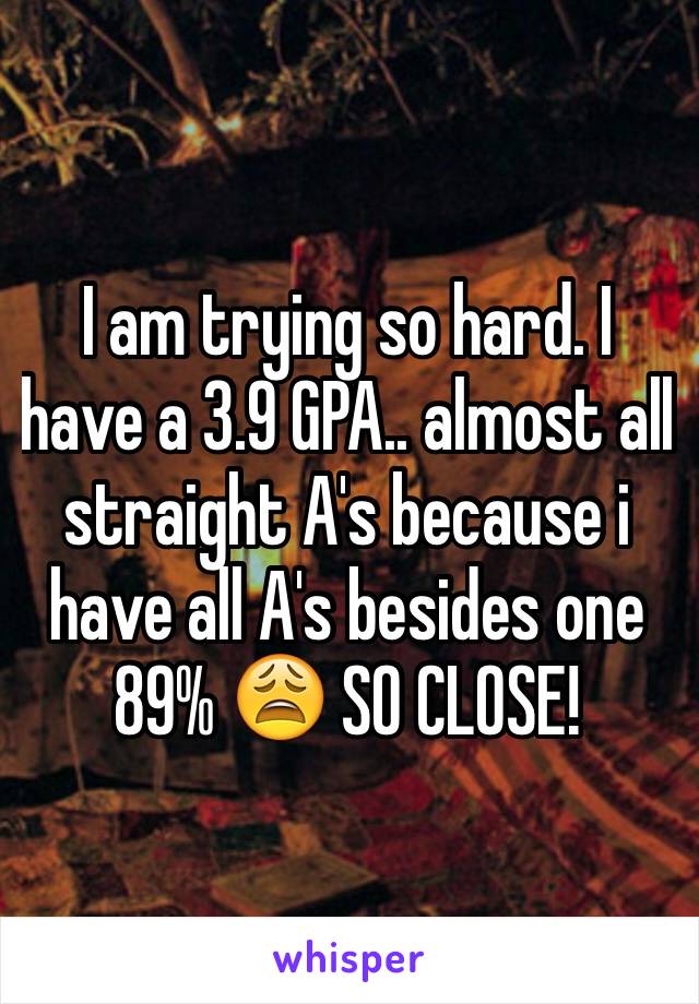 I am trying so hard. I have a 3.9 GPA.. almost all straight A's because i have all A's besides one 89% 😩 SO CLOSE!