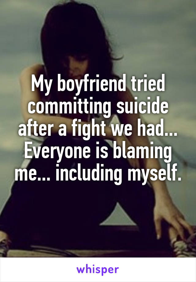 My boyfriend tried committing suicide after a fight we had... Everyone is blaming me... including myself. 