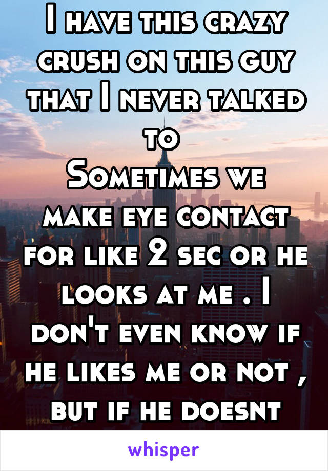 I have this crazy crush on this guy that I never talked to 
Sometimes we make eye contact for like 2 sec or he looks at me . I don't even know if he likes me or not , but if he doesnt then why look ?