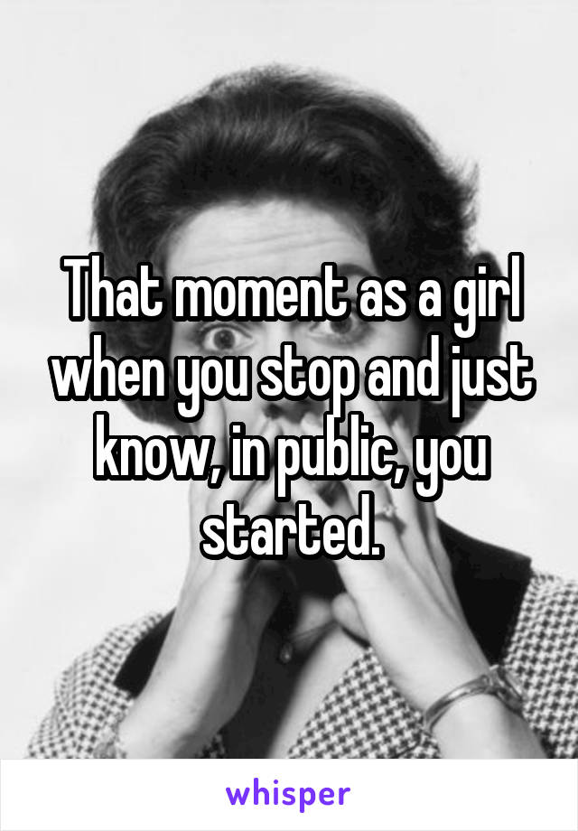 That moment as a girl when you stop and just know, in public, you started.