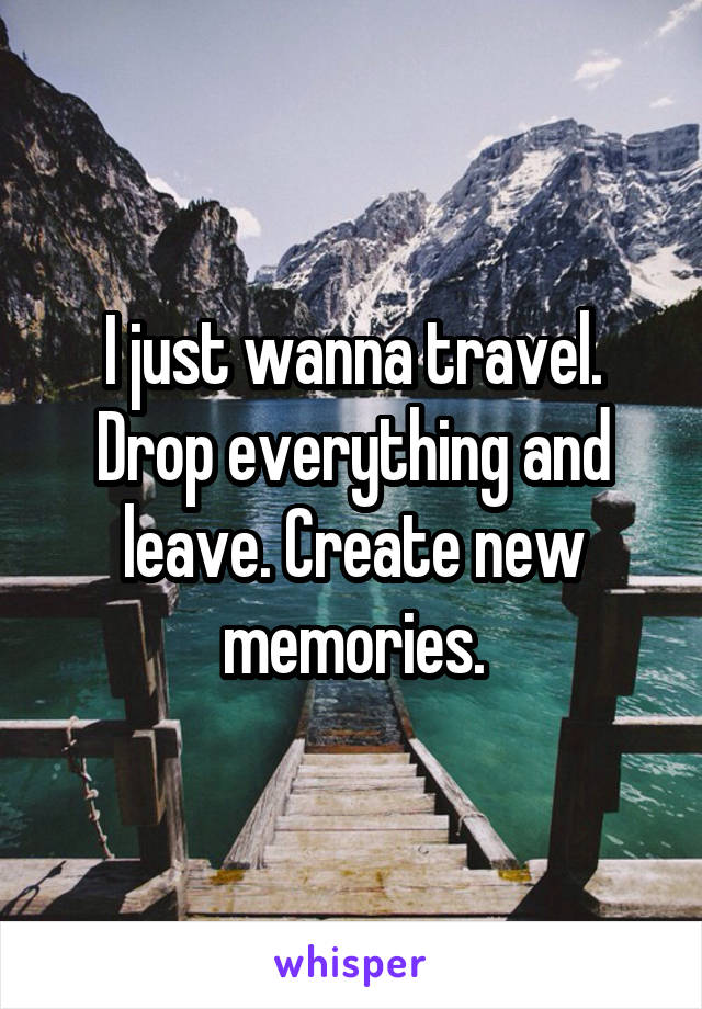 I just wanna travel. Drop everything and leave. Create new memories.