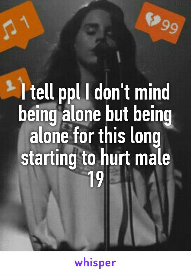 I tell ppl I don't mind being alone but being alone for this long starting to hurt male 19