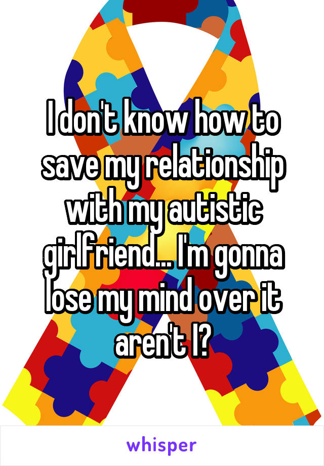 I don't know how to save my relationship with my autistic girlfriend... I'm gonna lose my mind over it aren't I?