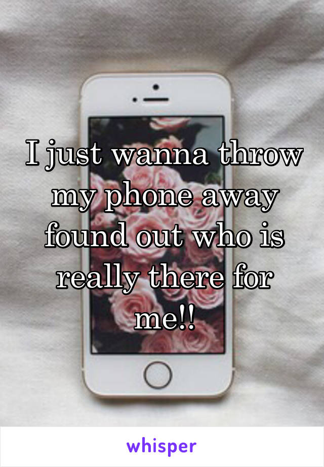 I just wanna throw my phone away found out who is really there for me!!