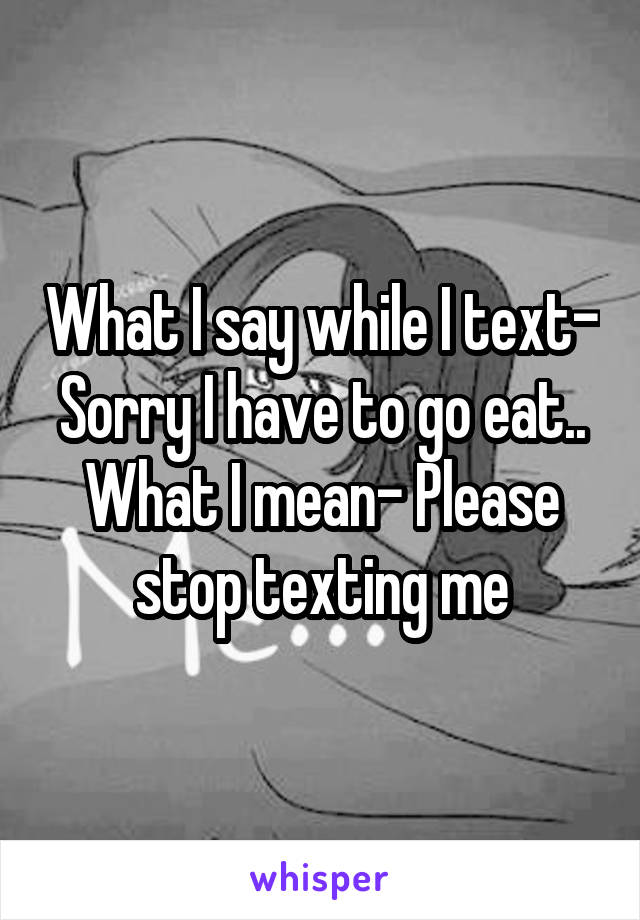 What I say while I text- Sorry I have to go eat..
What I mean- Please stop texting me