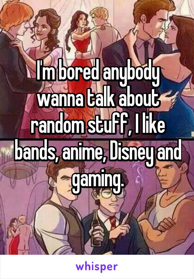 I'm bored anybody wanna talk about random stuff, I like bands, anime, Disney and gaming.
