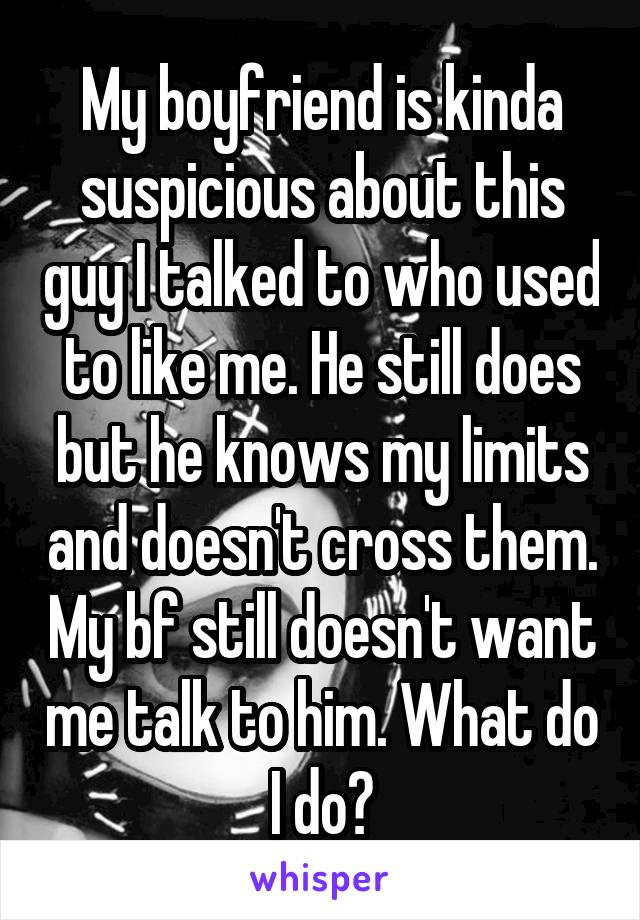 My boyfriend is kinda suspicious about this guy I talked to who used to like me. He still does but he knows my limits and doesn't cross them. My bf still doesn't want me talk to him. What do I do?