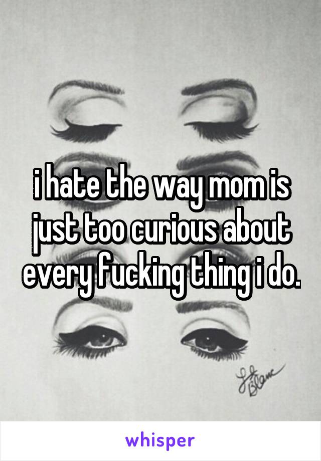 i hate the way mom is just too curious about every fucking thing i do.