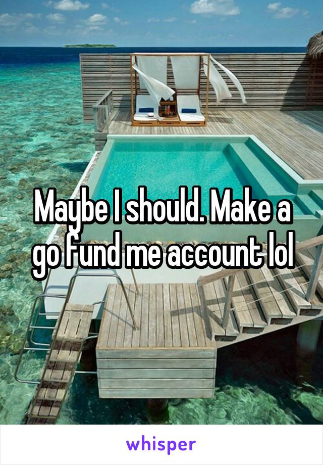 Maybe I should. Make a go fund me account lol