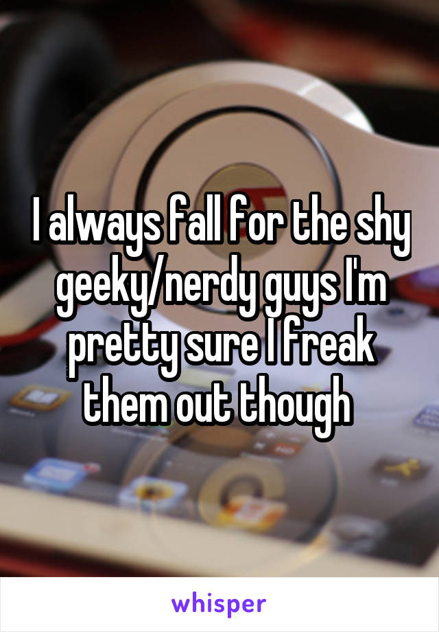 I always fall for the shy geeky/nerdy guys I'm pretty sure I freak them out though 