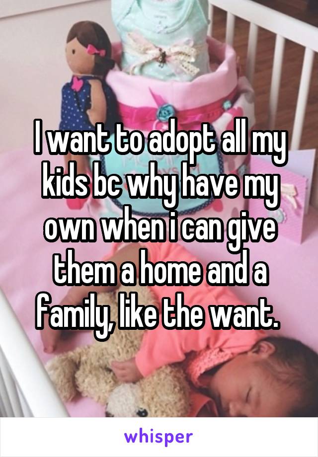 I want to adopt all my kids bc why have my own when i can give them a home and a family, like the want. 