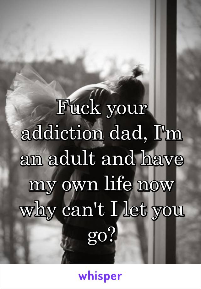 

Fuck your addiction dad, I'm an adult and have my own life now why can't I let you go?