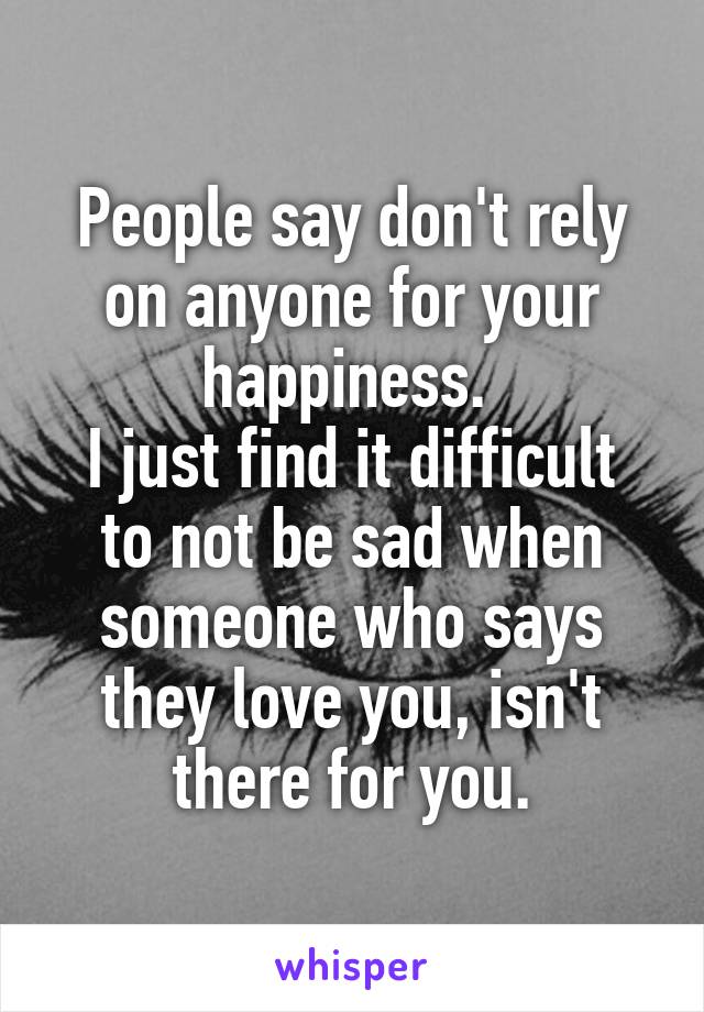 People say don't rely on anyone for your happiness. 
I just find it difficult to not be sad when someone who says they love you, isn't there for you.