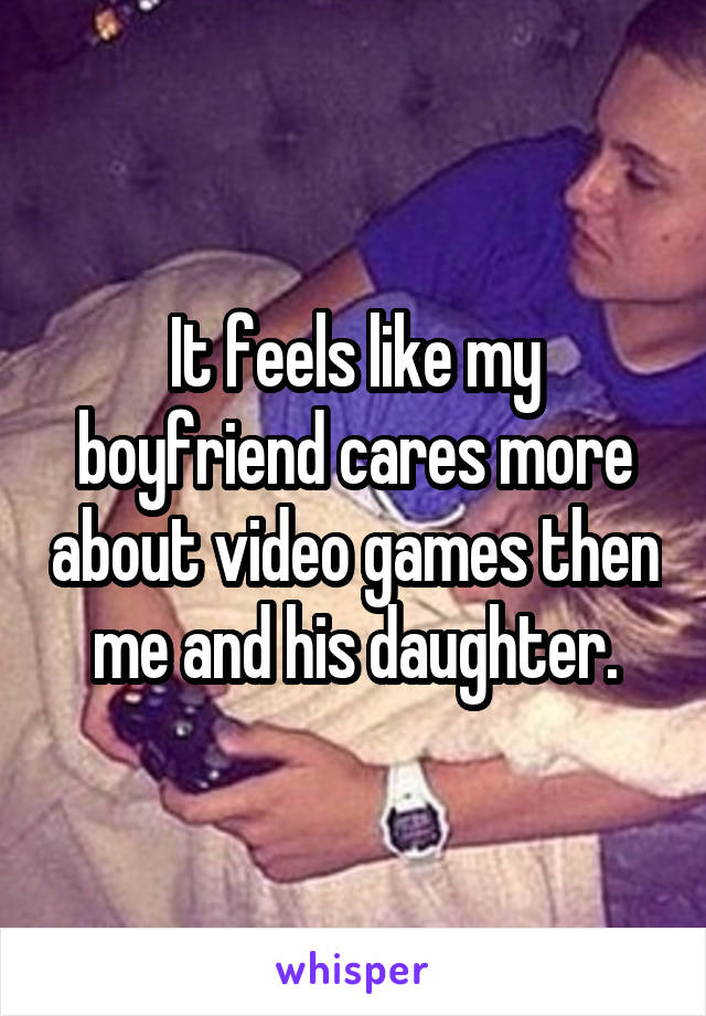 It feels like my boyfriend cares more about video games then me and his daughter.