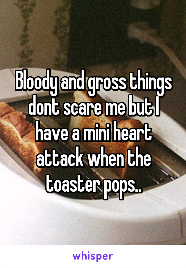 Bloody and gross things dont scare me but I have a mini heart attack when the toaster pops..