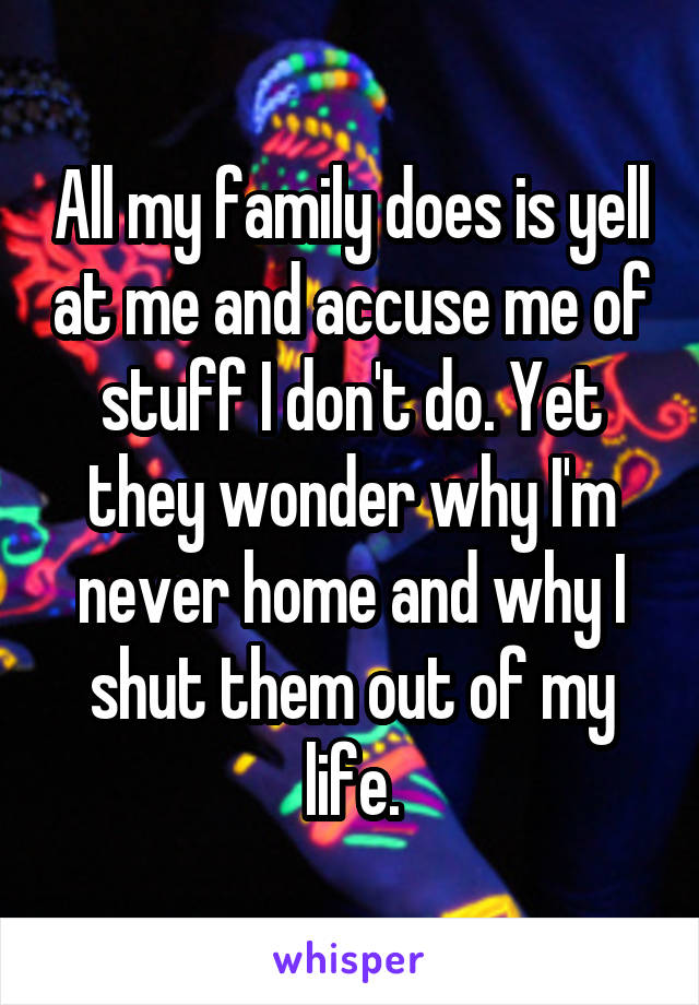 All my family does is yell at me and accuse me of stuff I don't do. Yet they wonder why I'm never home and why I shut them out of my life.