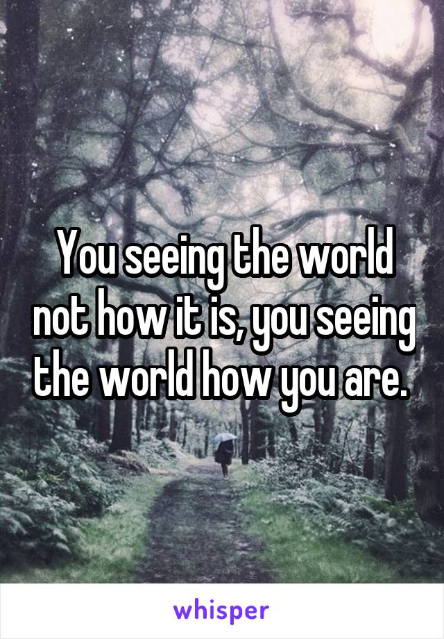 You seeing the world not how it is, you seeing the world how you are. 