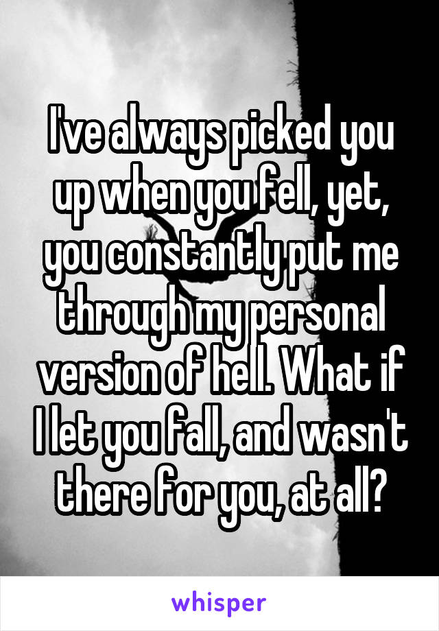 I've always picked you up when you fell, yet, you constantly put me through my personal version of hell. What if I let you fall, and wasn't there for you, at all?