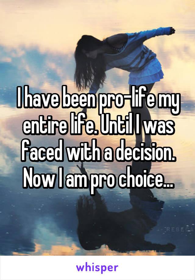 I have been pro-life my entire life. Until I was faced with a decision. Now I am pro choice...