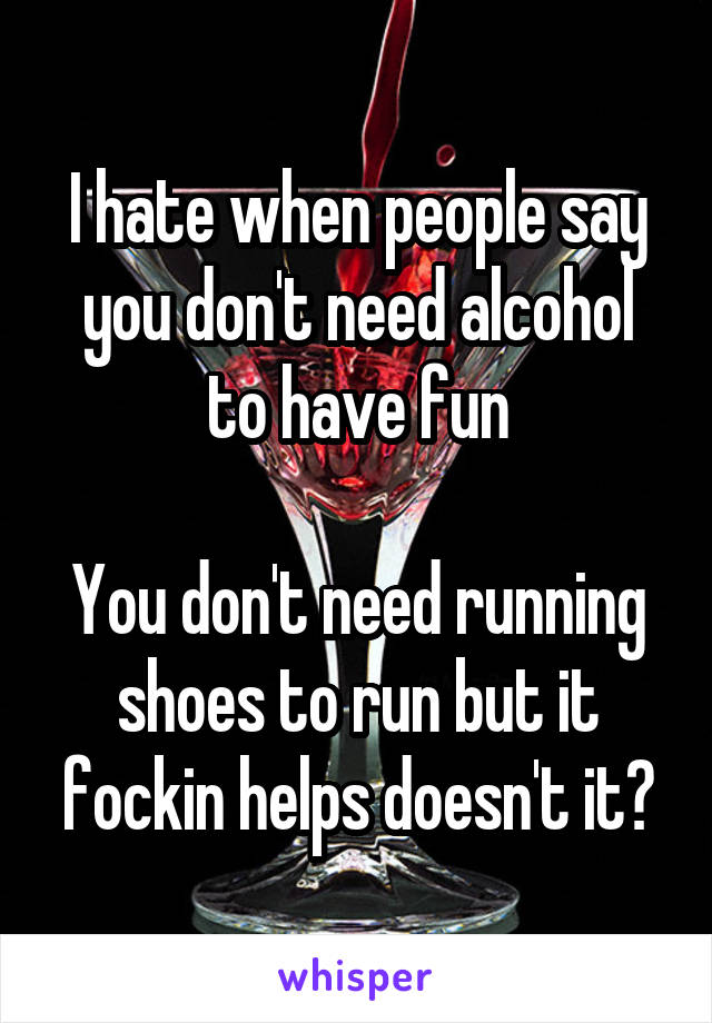 I hate when people say you don't need alcohol to have fun

You don't need running shoes to run but it fockin helps doesn't it?