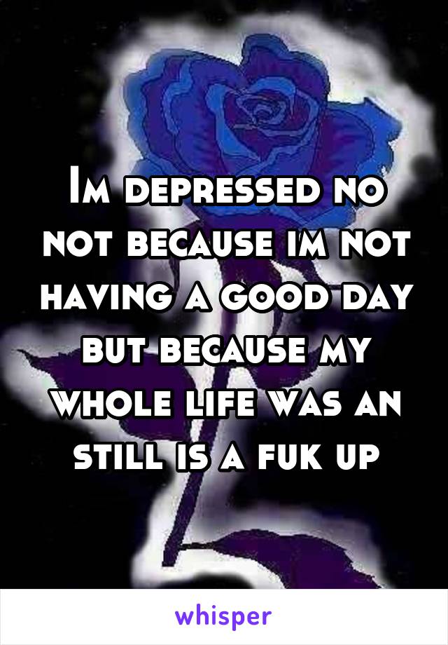 Im depressed no not because im not having a good day but because my whole life was an still is a fuk up