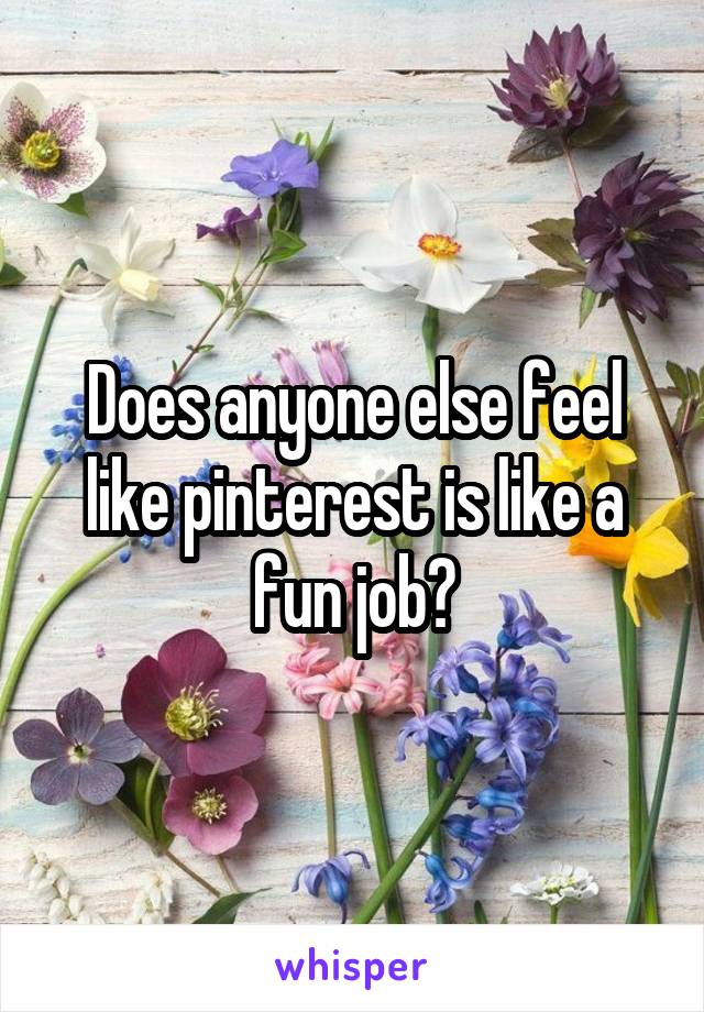 Does anyone else feel like pinterest is like a fun job?