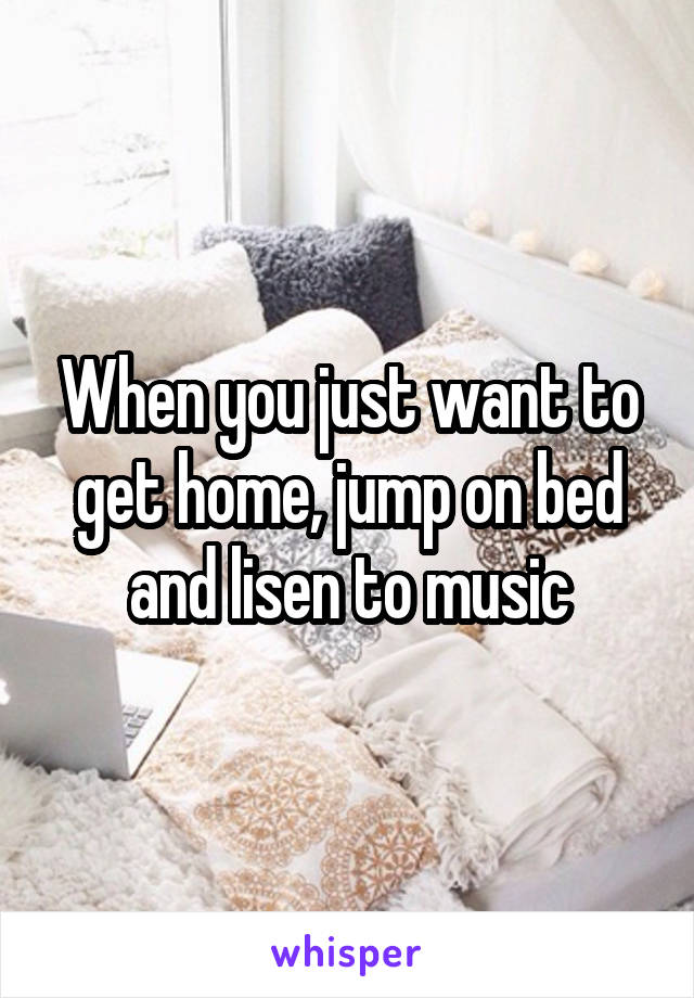 When you just want to get home, jump on bed and lisen to music