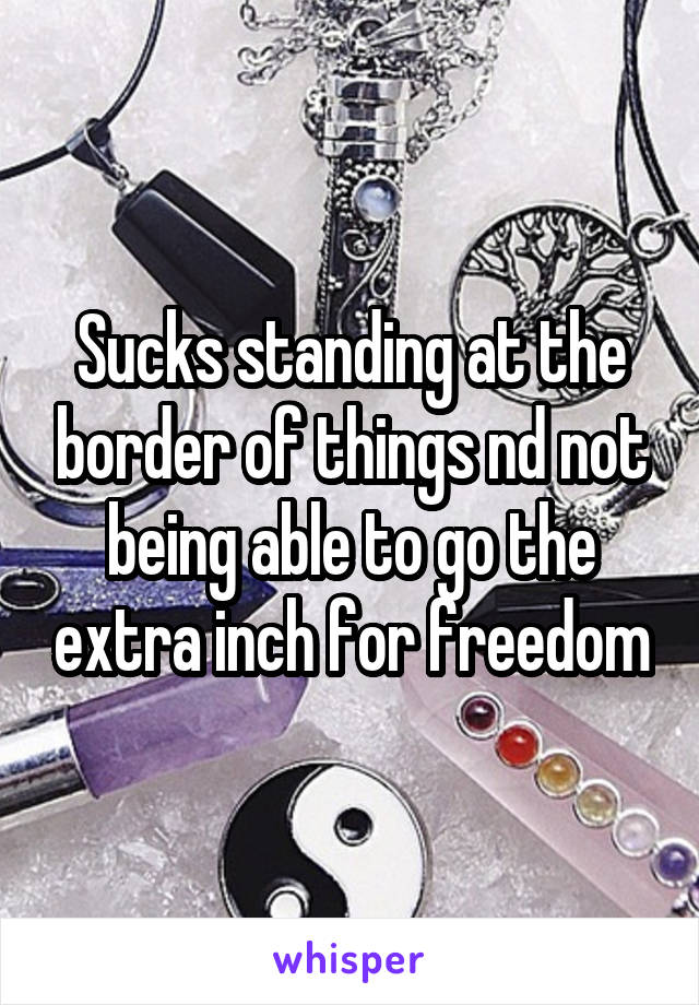 Sucks standing at the border of things nd not being able to go the extra inch for freedom