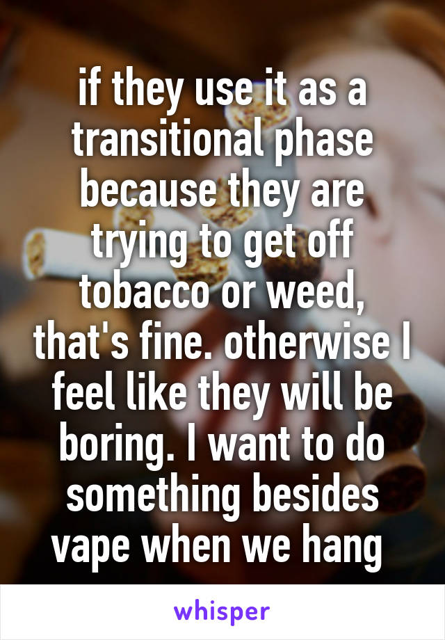 if they use it as a transitional phase because they are trying to get off tobacco or weed, that's fine. otherwise I feel like they will be boring. I want to do something besides vape when we hang 