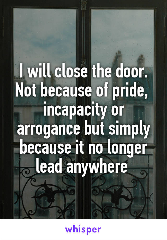 I will close the door. Not because of pride,  incapacity or arrogance but simply because it no longer lead anywhere 