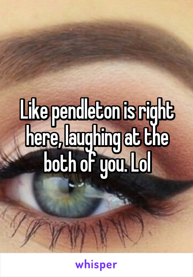 Like pendleton is right here, laughing at the both of you. Lol