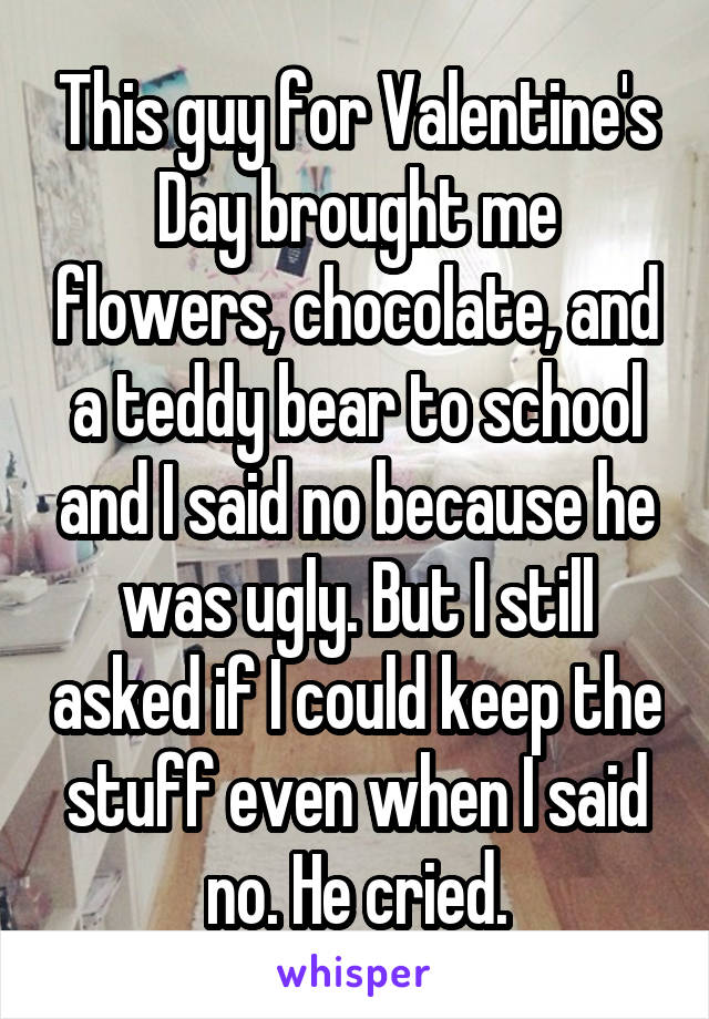 This guy for Valentine's Day brought me flowers, chocolate, and a teddy bear to school and I said no because he was ugly. But I still asked if I could keep the stuff even when I said no. He cried.