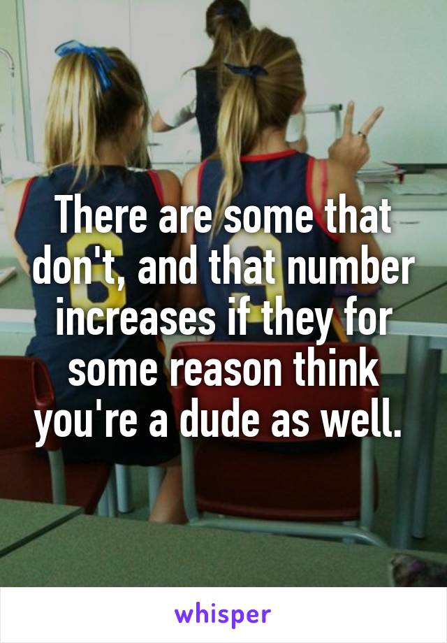 There are some that don't, and that number increases if they for some reason think you're a dude as well. 