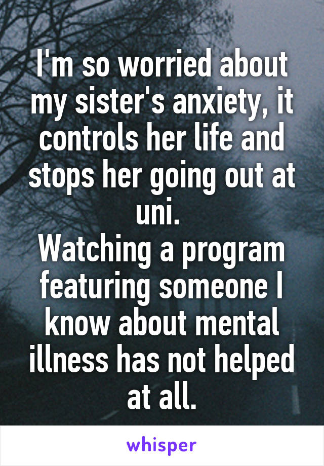 I'm so worried about my sister's anxiety, it controls her life and stops her going out at uni. 
Watching a program featuring someone I know about mental illness has not helped at all.